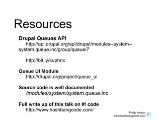Resources Drupal Queues API http://api.drupal.org/api/drupal/modules--system--system.queue.inc/group/queue/7 http://bit.ly/kuphnc Queue UI Module http://drupal.org/project/queue_ui Source code is well documented /modules/system/system.queue.inc Full write up of this talk on #! code http://www.hashbangcode.com/ 