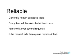 Reliable Generally kept in database table Every item will be executed at least once Items exist over several requests If the request fails then queue remains intact 