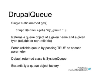 DrupalQueue Single static method get() DrupalQueue::get('my_queue'); Returns a queue object of a given name and a given type (reliable or non-reliable) Force reliable queue by passing TRUE as second parameter Default returned class is SystemQueue  Essentially a queue object factory 