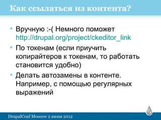 Как ссылаться из контента?

• Вручную :-( Немного поможет
    http://drupal.org/project/ckeditor_link
•   По токенам (если приучить
    копирайтеров к токенам, то работать
    становится удобно)
•   Делать автозамены в контенте.
    Например, с помощью регулярных
    выражений
 