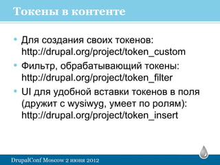 Токены в контенте

• Для создания своих токенов:
    http://drupal.org/project/token_custom
•   Фильтр, обрабатывающий токены:
    http://drupal.org/project/token_filter
•   UI для удобной вставки токенов в поля
    (дружит с wysiwyg, умеет по ролям):
    http://drupal.org/project/token_insert
 