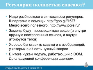 Регулярки полностью спасают?

• Надо разбираться с синтаксисом регулярок.
    Шпаргалка в помощь: http://goo.gl/f16Zf
    Много всего полезного: http://www.pcre.ru/
•   Замены будут производиться везде (и внутри
    вручную поставленных ссылок, и внутри
    атрибутов тегов)
•   Хорошо бы ставить ссылки и с изображений,
    у которых в alt есть нужный запрос
•   В итоге нужен модуль, работающий с DOM.
    До следующей конференции сделаем.
 