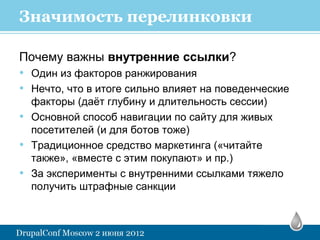Значимость перелинковки

Почему важны внутренние ссылки?
• Один из факторов ранжирования
• Нечто, что в итоге сильно влияет на поведенческие
    факторы (даёт глубину и длительность сессии)
•   Основной способ навигации по сайту для живых
    посетителей (и для ботов тоже)
•   Традиционное средство маркетинга («читайте
    также», «вместе с этим покупают» и пр.)
•   За эксперименты с внутренними ссылками тяжело
    получить штрафные санкции
 