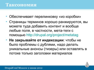 Таксономия

• Обеспечивает перелинковку «из коробки»
• Страницы терминов хорошо ранжируются, вы
    можете туда добавить контент и вообще
    любые поля, в частности, мета-теги с
    помощью http://drupal.org/project/metatag
•   Не закрывайте от индексации: чтобы не
    было проблемы с дублями, надо делать
    уникальные анонсы (тизеры) или оставлять в
    потоке только заголовки материалов
 