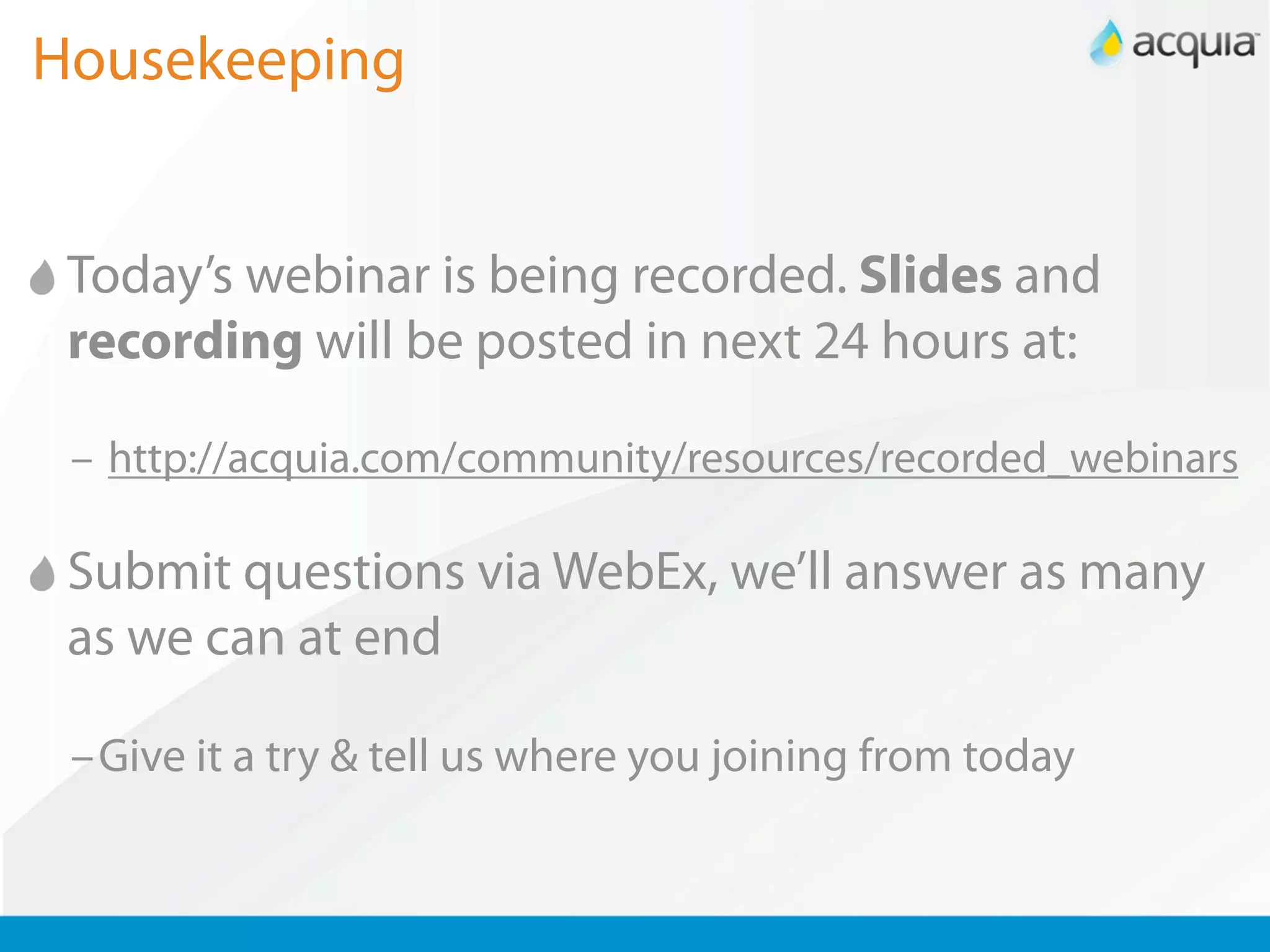 Housekeeping


 Today’s webinar is being recorded. Slides and
 recording will be posted in next 24 hours at:

 – http://acquia.com/community/resources/recorded_webinars

 Submit questions via WebEx, we’ll answer as many
 as we can at end

 –Give it a try & tell us where you joining from today
 