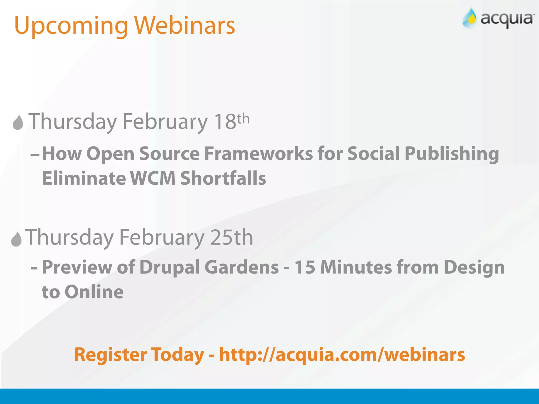 Upcoming Webinars


 Thursday February 18th
 –How Open Source Frameworks for Social Publishing
  Eliminate WCM Shortfalls


Thursday February 25th
 - Preview of Drupal Gardens - 15 Minutes from Design
  to Online


     Register Today - http://acquia.com/webinars
 