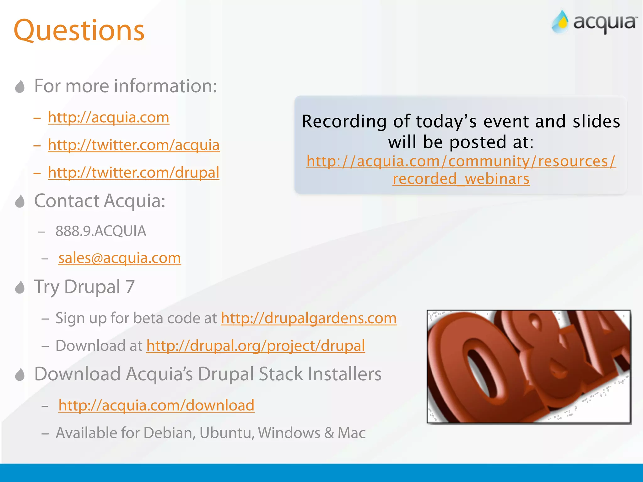 Questions
 For more information:
 – http://acquia.com                   Recording of today’s event and slides
 – http://twitter.com/acquia                    will be posted at:
                                       http://acquia.com/community/resources/
 – http://twitter.com/drupal                      recorded_webinars
 Contact Acquia:
 – 888.9.ACQUIA
  – sales@acquia.com

 Try Drupal 7
  – Sign up for beta code at http://drupalgardens.com
  – Download at http://drupal.org/project/drupal
 Download Acquia’s Drupal Stack Installers
  – http://acquia.com/download

  – Available for Debian, Ubuntu, Windows & Mac
 