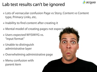 Lab test results can’t be ignored
 Lots of vernacular confusion Page vs Story, Content vs Content
 type, Primary Links, etc.
 Inability to ﬁnd content after creating it
 Mental model of creating pages not expected
 Users expected WYSIWYG vs.
 “input format”
 Unable to distinguish
 administrative layer
 Overwhelming administrative page
 Menu confusion with
 parent item
 
