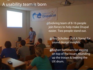 A usability team is born



                           Evolving team of 8-16 people
                           join forces to help make Drupal
                           easier. Two people stand out.

                              Roy Scholten (A.K.A Yoroy) for
                             sound design insights.

                             Bojhan Summers for staying
                             on top of the issues, rounding
                             up the troops & beating the
                             UX drum.
 