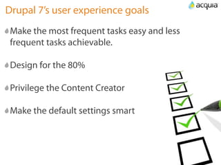 Drupal 7’s user experience goals
 Make the most frequent tasks easy and less
 frequent tasks achievable.

 Design for the 80%

 Privilege the Content Creator

 Make the default settings smart
 