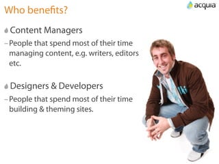 Who beneﬁts?
 Content Managers
–People that spend most of their time
 managing content, e.g. writers, editors
 etc.

 Designers & Developers
–People that spend most of their time
 building & theming sites.
 
