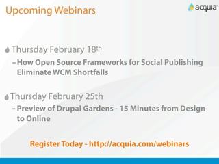 Upcoming Webinars


 Thursday February 18th
 –How Open Source Frameworks for Social Publishing
  Eliminate WCM Shortfalls


Thursday February 25th
 - Preview of Drupal Gardens - 15 Minutes from Design
  to Online


     Register Today - http://acquia.com/webinars
 