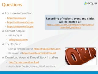 Questions
 For more information:
 – http://acquia.com                   Recording of today’s event and slides
 – http://twitter.com/acquia                    will be posted at:
                                       http://acquia.com/community/resources/
 – http://twitter.com/drupal                      recorded_webinars
 Contact Acquia:
 – 888.9.ACQUIA
  – sales@acquia.com

 Try Drupal 7
  – Sign up for beta code at http://drupalgardens.com
  – Download at http://drupal.org/project/drupal
 Download Acquia’s Drupal Stack Installers
  – http://acquia.com/download

  – Available for Debian, Ubuntu, Windows & Mac
 