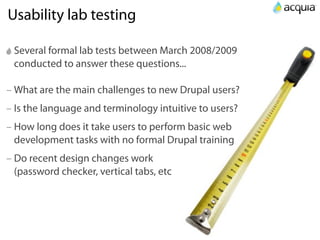 Usability lab testing

 Several formal lab tests between March 2008/2009
 conducted to answer these questions...

– What are the main challenges to new Drupal users?
– Is the language and terminology intuitive to users?
– How long does it take users to perform basic web
  development tasks with no formal Drupal training
– Do recent design changes work
  (password checker, vertical tabs, etc
 
