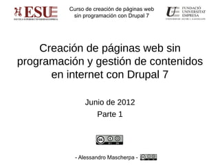 Curso de creación de páginas web
           sin programación con Drupal 7




    Creación de páginas web sin
programación y gestión de contenidos
      en internet con Drupal 7

               Junio de 2012
                    Parte 1




            - Alessandro Mascherpa -
 