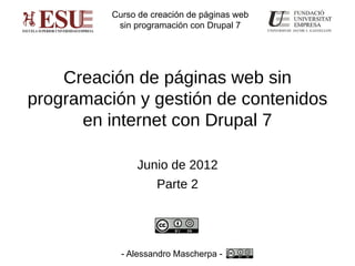 Curso de creación de páginas web
           sin programación con Drupal 7




    Creación de páginas web sin
programación y gestión de contenidos
      en internet con Drupal 7

               Junio de 2012
                    Parte 2




            - Alessandro Mascherpa -
 