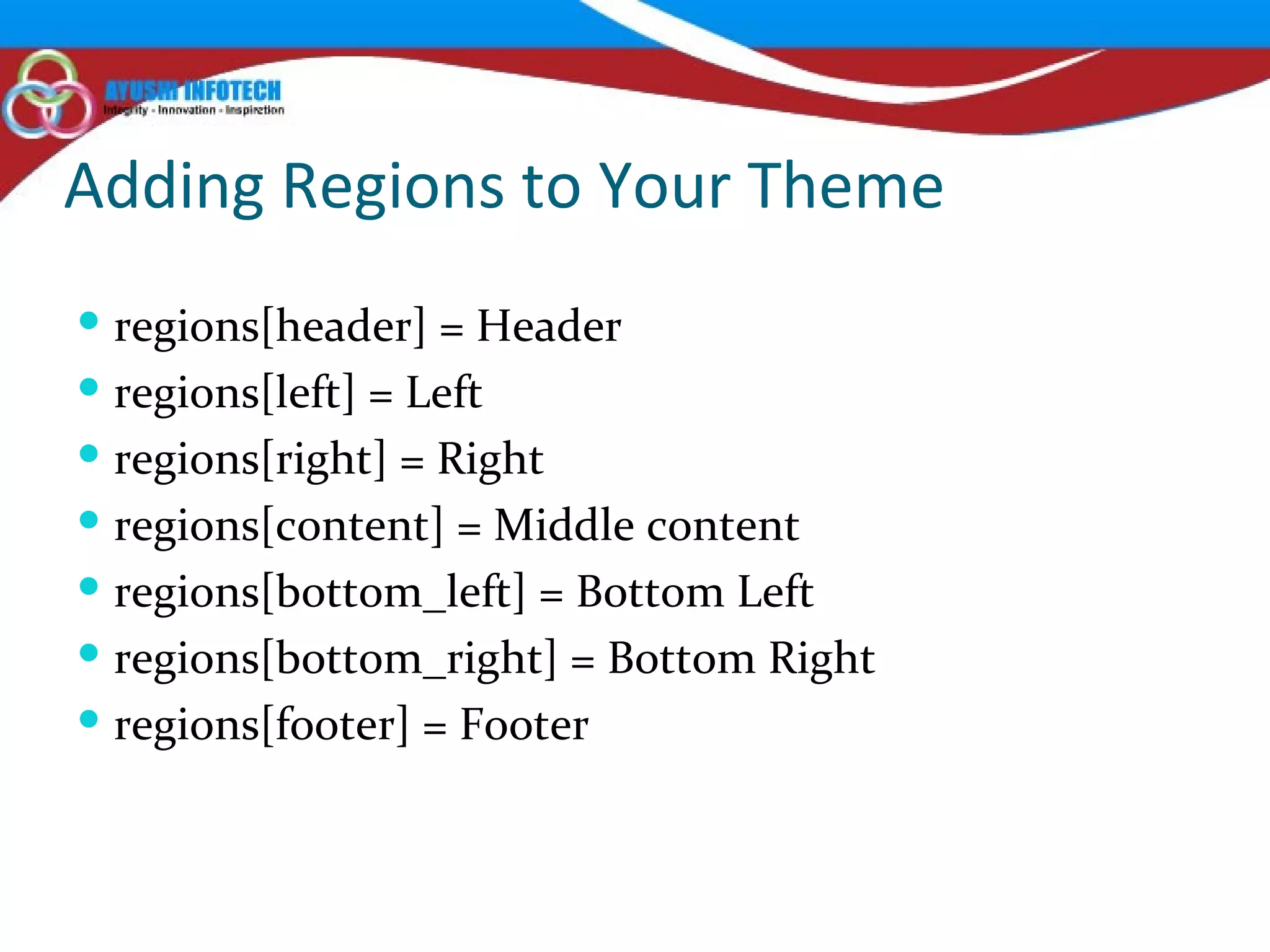 Adding Regions to Your Theme regions[header] = Header regions[left] = Left regions[right] = Right regions[content] = Middle content regions[bottom_left] = Bottom Left regions[bottom_right] = Bottom Right regions[footer] = Footer 