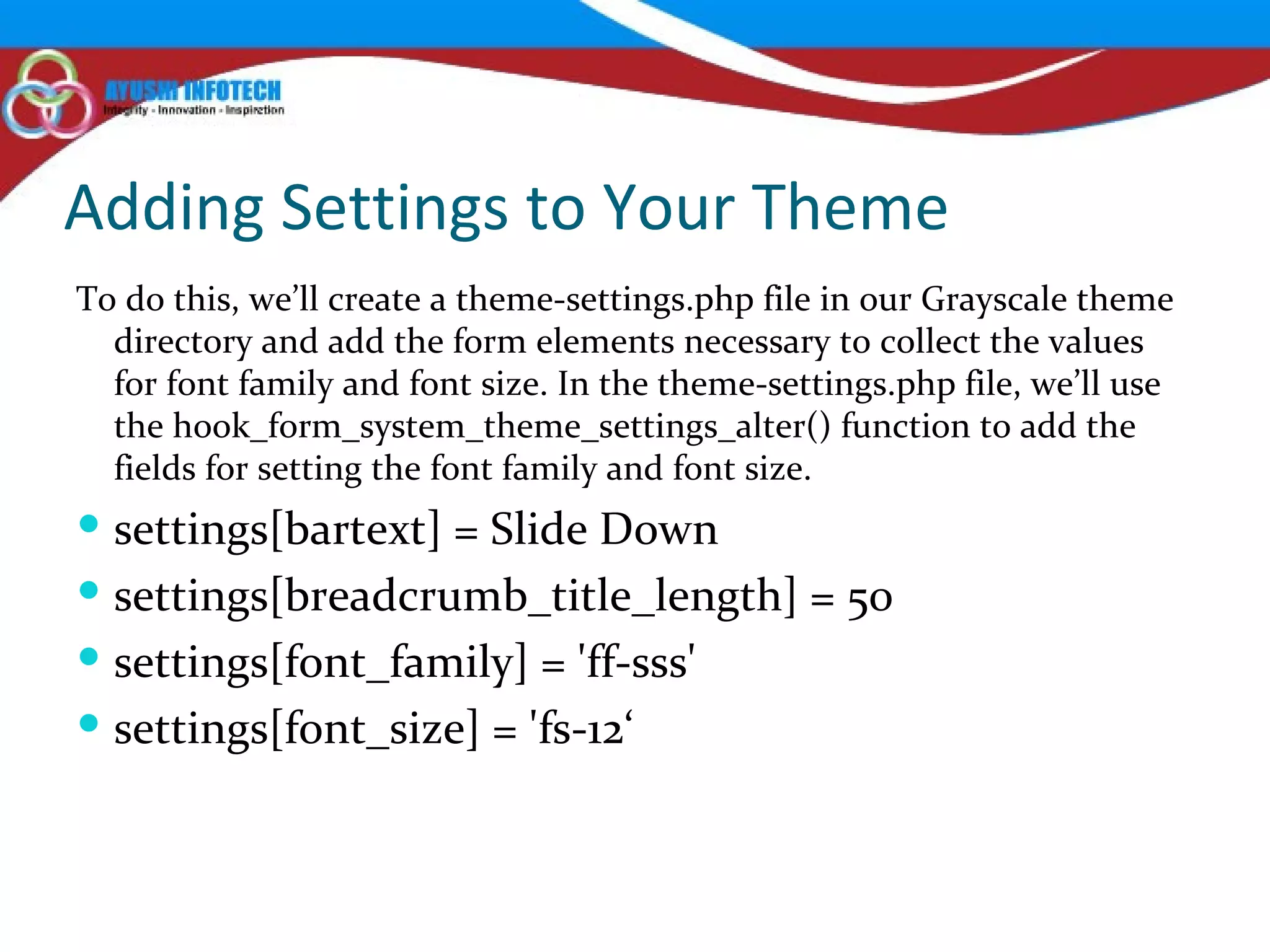 Adding Settings to Your Theme To do this, we’ll create a theme-settings.php file in our Grayscale theme directory and add the form elements necessary to collect the values for font family and font size. In the theme-settings.php file, we’ll use the hook_form_system_theme_settings_alter() function to add the fields for setting the font family and font size.  settings[bartext] = Slide Down settings[breadcrumb_title_length] = 50 settings[font_family] = 'ff-sss' settings[font_size] = 'fs-12‘ 