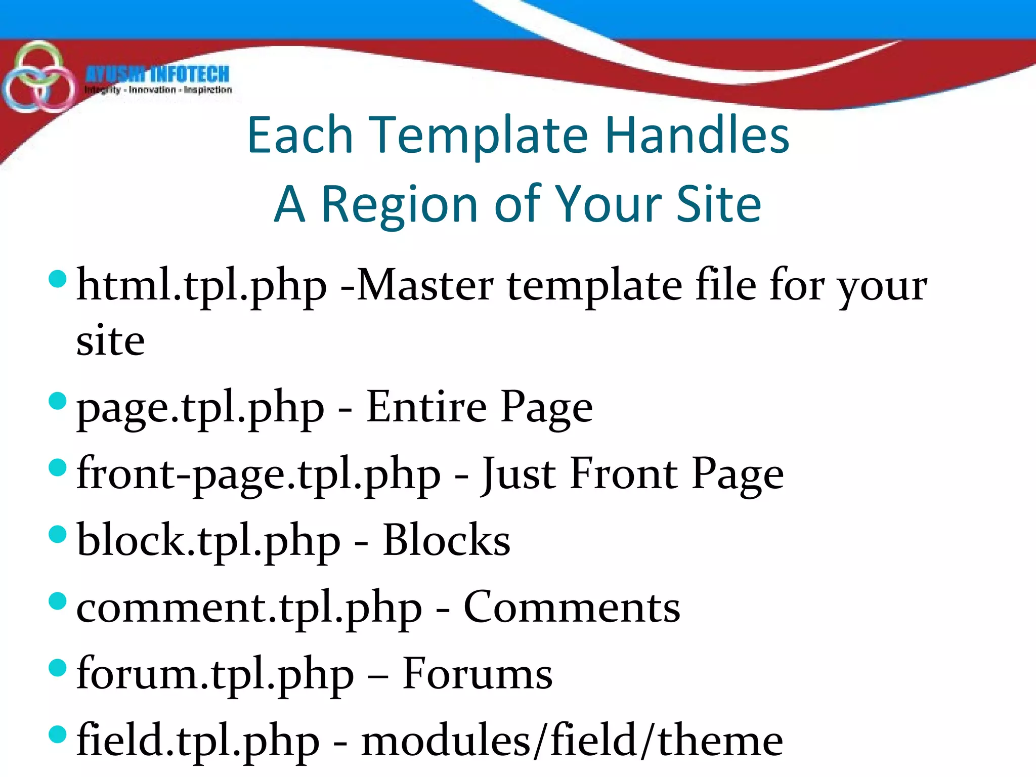 Each Template Handles A Region of Your Site html.tpl.php -Master template file for your site page.tpl.php - Entire Page front-page.tpl.php - Just Front Page block.tpl.php - Blocks comment.tpl.php - Comments forum.tpl.php – Forums field.tpl.php - modules/field/theme 