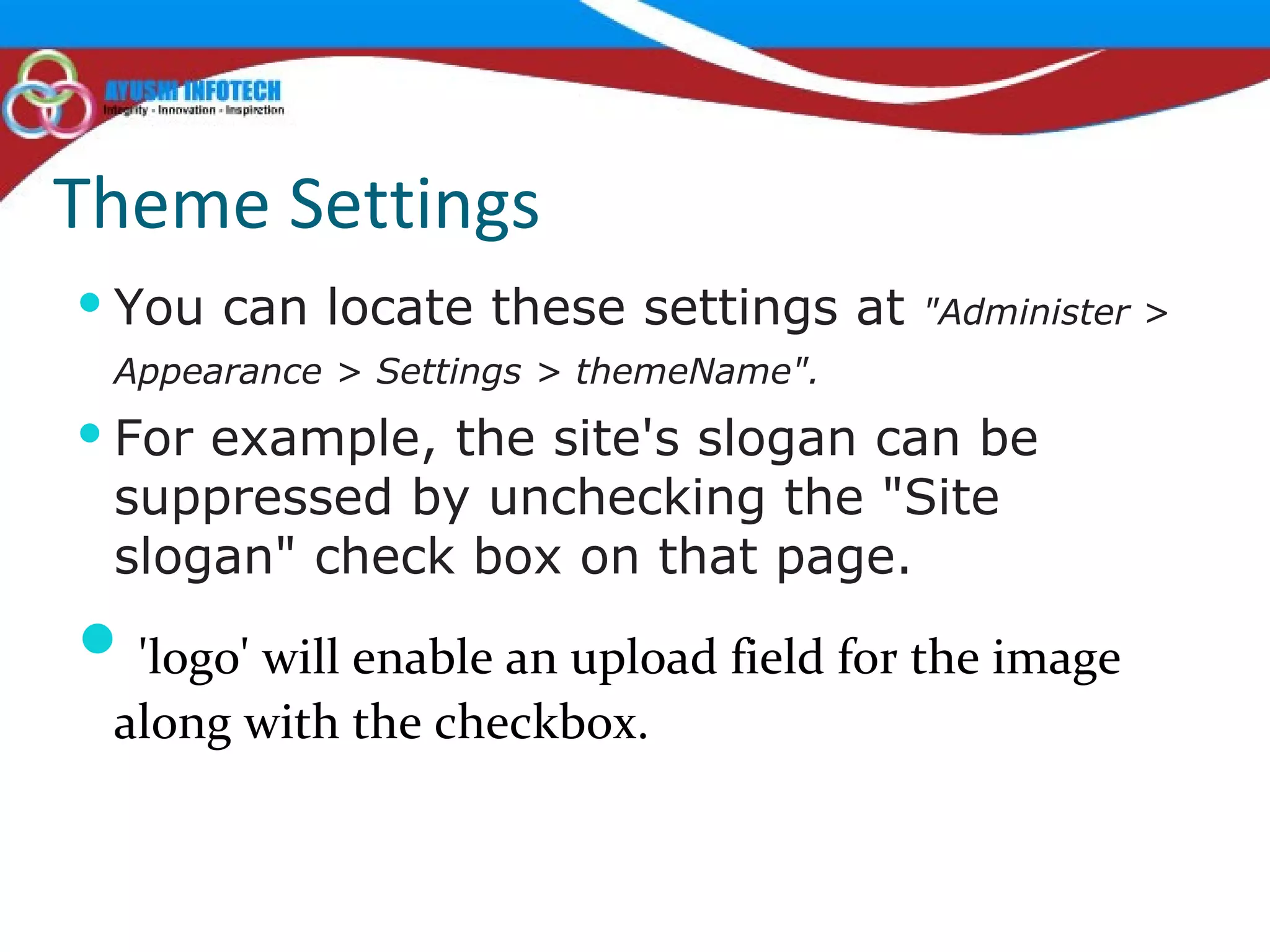Theme Settings You can locate these settings at  "Administer > Appearance > Settings > themeName".   For example, the site's slogan can be suppressed by unchecking the "Site slogan" check box on that page. 'logo' will enable an upload field for the image along with the checkbox. 