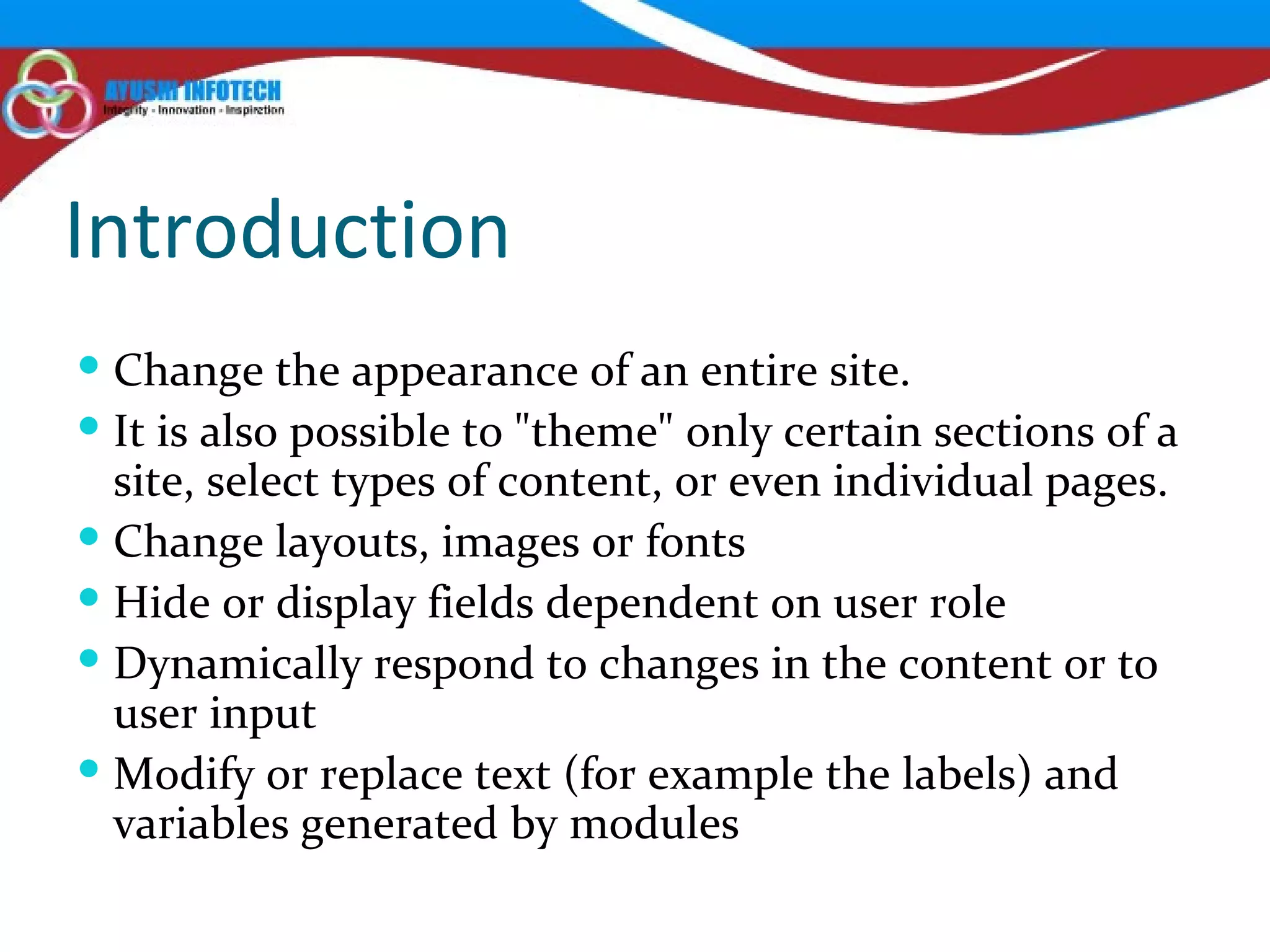 Introduction Change the appearance of an entire site.  It is also possible to "theme" only certain sections of a site, select types of content, or even individual pages. Change layouts, images or fonts Hide or display fields dependent on user role Dynamically respond to changes in the content or to user input Modify or replace text (for example the labels) and variables generated by modules 