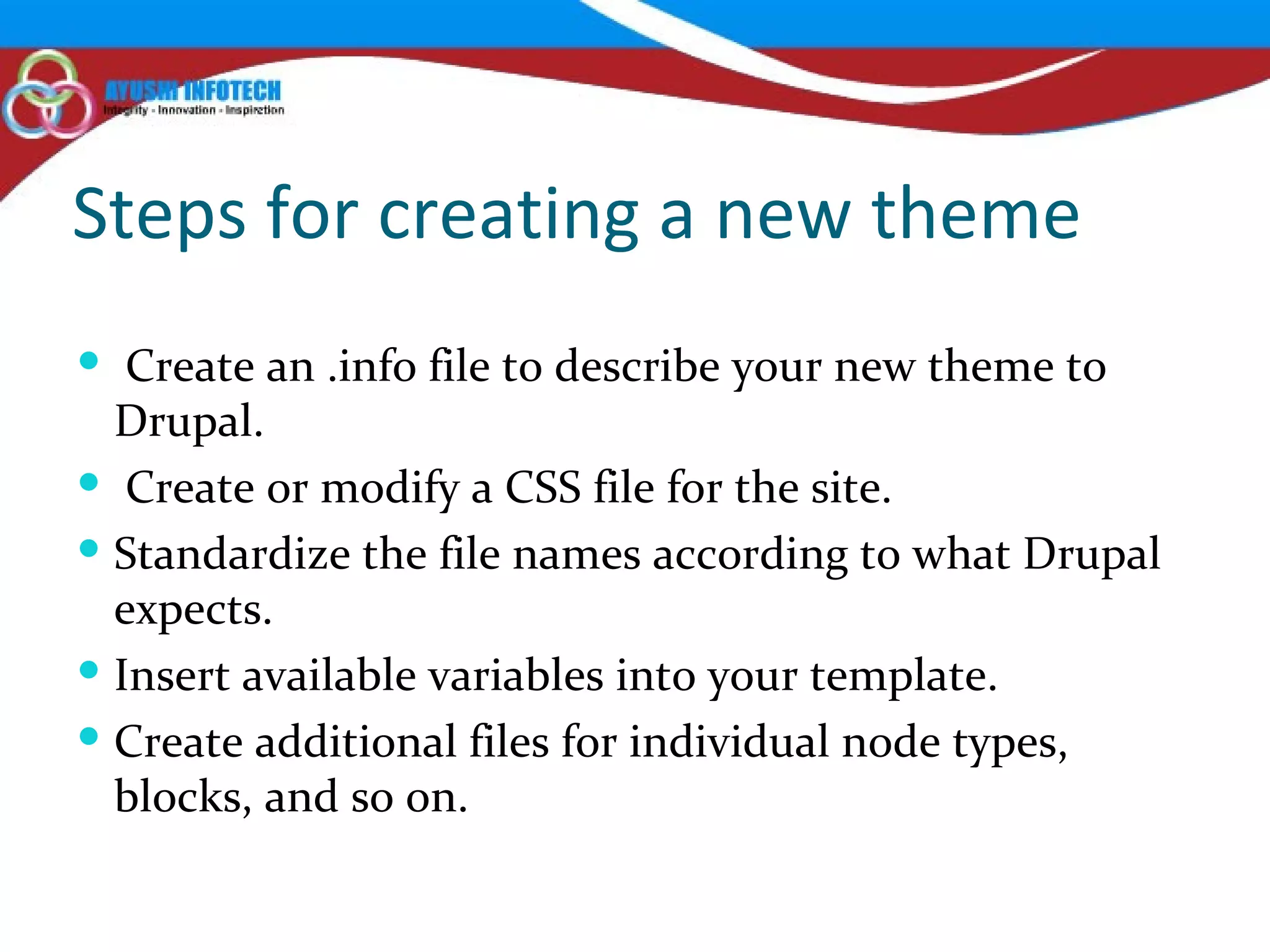 Steps for creating a new theme Create an .info file to describe your new theme to Drupal. Create or modify a CSS file for the site. Standardize the file names according to what Drupal expects. Insert available variables into your template. Create additional files for individual node types, blocks, and so on. 