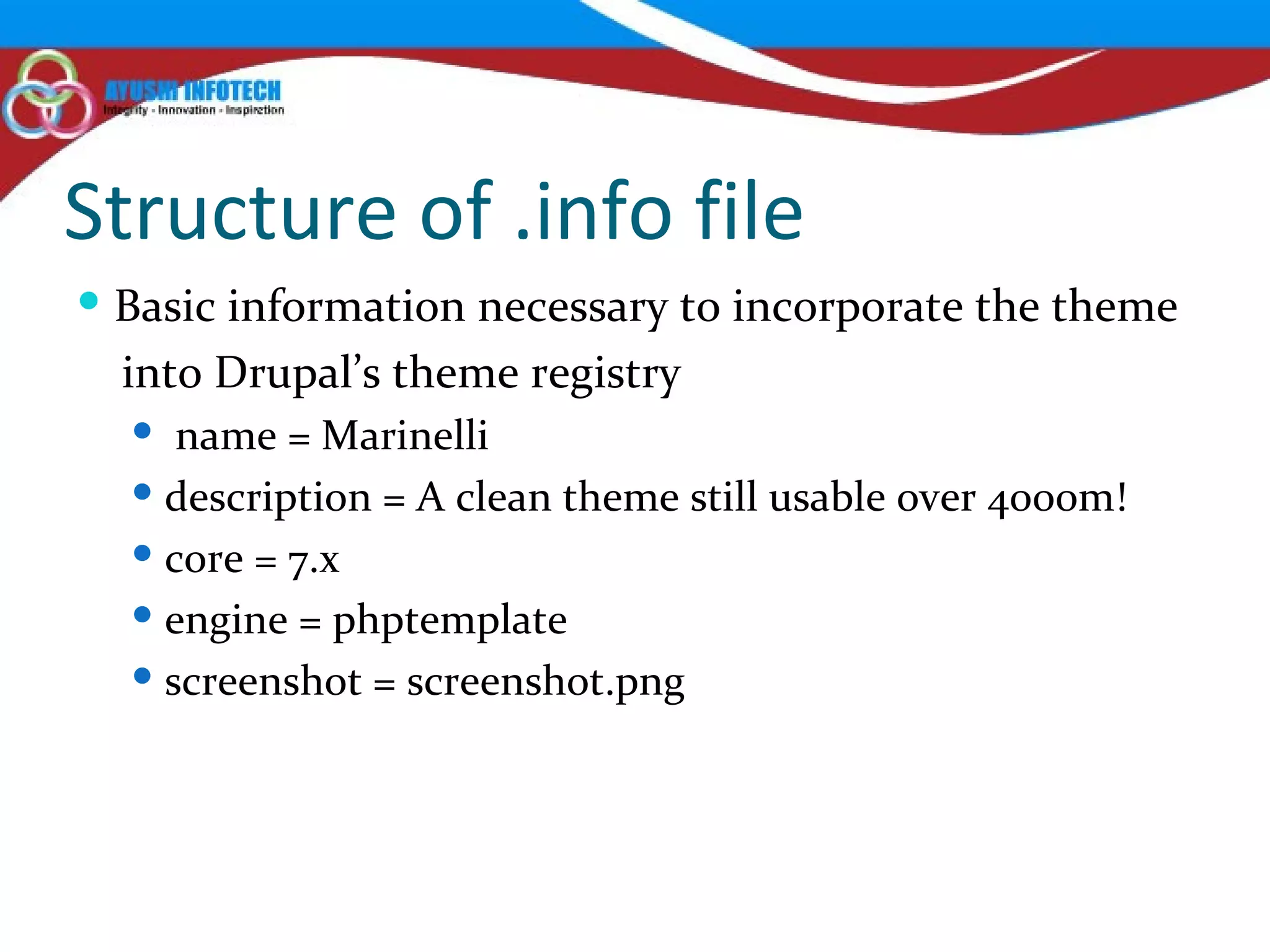 Structure of .info file Basic information necessary to incorporate the theme into Drupal’s theme registry  name = Marinelli description = A clean theme still usable over 4000m! core = 7.x engine = phptemplate screenshot = screenshot.png 