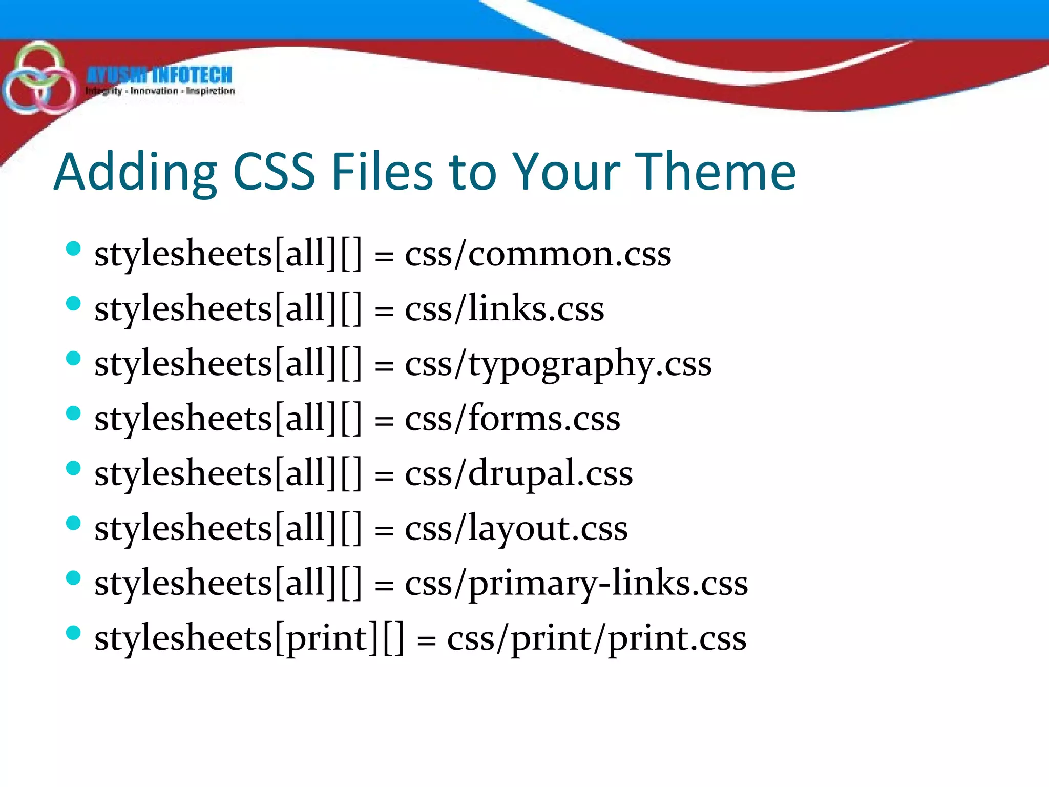 Adding CSS Files to Your Theme stylesheets[all][] = css/common.css stylesheets[all][] = css/links.css stylesheets[all][] = css/typography.css stylesheets[all][] = css/forms.css stylesheets[all][] = css/drupal.css stylesheets[all][] = css/layout.css stylesheets[all][] = css/primary-links.css stylesheets[print][] = css/print/print.css 