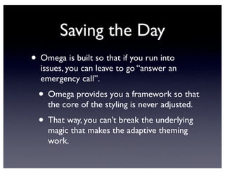 Saving the Day
• Omega is built so that if you run into
issues, you can leave to go “answer an
emergency call”.
• Omega provides you a framework so that
the core of the styling is never adjusted.
• That way, you can’t break the underlying
magic that makes the adaptive theming
work.
 