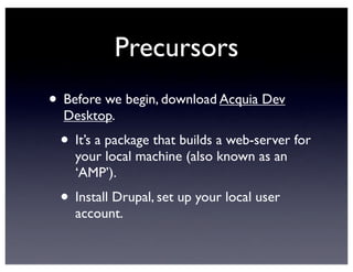 Precursors
• Before we begin, download Acquia Dev
Desktop.
• It’s a package that builds a web-server for
your local machine (also known as an
‘AMP’).
• Install Drupal, set up your local user
account.
 