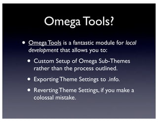 Omega Tools?
• Omega Tools is a fantastic module for local
development that allows you to:
• Custom Setup of Omega Sub-Themes
rather than the process outlined.
• Exporting Theme Settings to .info.
• Reverting Theme Settings, if you make a
colossal mistake.
 