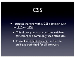 CSS
• I suggest working with a CSS compiler such
as LESS or SASS.
• This allows you to use custom variables
for colors and commonly-used attributes.
• It simpliﬁes CSS3 elements so that the
styling is optimized for all browsers.
 