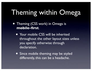 Theming within Omega
• Theming (CSS work) in Omega is
mobile-ﬁrst.
• Your mobile CSS will be inherited
throughout the other layout sizes unless
you specify otherwise through
declaration.
• Since mobile theming may be styled
differently, this can be a headache.
 