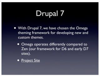 Drupal 7
• With Drupal 7, we have chosen the Omega
theming framework for developing new and
custom themes.
• Omega operates differently compared to
Zen (our framework for D6 and early D7
sites).
• Project Site
 