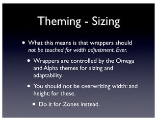 Theming - Sizing
• What this means is that wrappers should
not be touched for width adjustment. Ever.
• Wrappers are controlled by the Omega
and Alpha themes for sizing and
adaptability.
• You should not be overwriting width: and
height: for these.
• Do it for Zones instead.
 