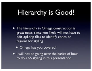 Hierarchy is Good!
• The hierarchy in Omega construction is
great news, since you likely will not have to
edit .tpl.php ﬁles to identify zones or
regions for styling.
• Omega has you covered!
• I will not be going over the basics of how
to do CSS styling in this presentation
 