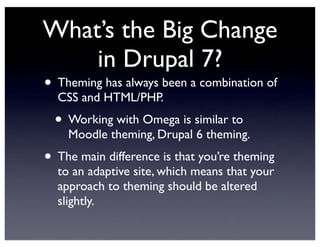 What’s the Big Change
in Drupal 7?
• Theming has always been a combination of
CSS and HTML/PHP.
• Working with Omega is similar to
Moodle theming, Drupal 6 theming.
• The main difference is that you’re theming
to an adaptive site, which means that your
approach to theming should be altered
slightly.
 