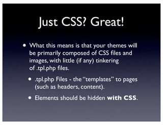 Just CSS? Great!
• What this means is that your themes will
be primarily composed of CSS ﬁles and
images, with little (if any) tinkering
of .tpl.php ﬁles.
• .tpl.php Files - the “templates” to pages
(such as headers, content).
• Elements should be hidden with CSS.
 