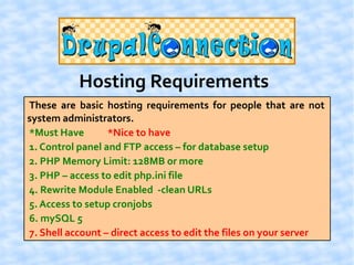 Hosting Requirements
These are basic hosting requirements for people that are not
system administrators.
*Must Have        *Nice to have
1. Control panel and FTP access – for database setup
2. PHP Memory Limit: 128MB or more
3. PHP – access to edit php.ini file
4. Rewrite Module Enabled -clean URLs
5. Access to setup cronjobs
6. mySQL 5
7. Shell account – direct access to edit the files on your server
 