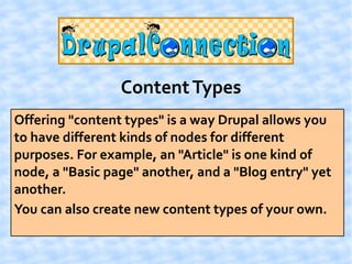 Content Types
Offering "content types" is a way Drupal allows you
to have different kinds of nodes for different
purposes. For example, an "Article" is one kind of
node, a "Basic page" another, and a "Blog entry" yet
another.
You can also create new content types of your own.
 
