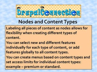 Nodes and Content Types
Labeling all pieces of content as nodes allows for
flexibility when creating different types of
content.
You can select new and different features
individually for each type of content, or add
features globally to all content types.
You can create menus based on content types and
set access limits for individual content types:
example – premium or standard.
 