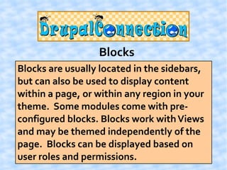 Blocks
Blocks are usually located in the sidebars,
but can also be used to display content
within a page, or within any region in your
theme. Some modules come with pre-
configured blocks. Blocks work with Views
and may be themed independently of the
page. Blocks can be displayed based on
user roles and permissions.
 