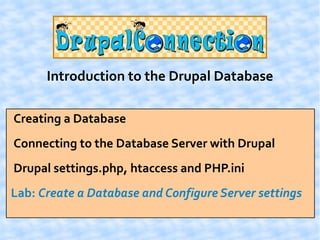 Introduction to the Drupal Database

Creating a Database
Connecting to the Database Server with Drupal
Drupal settings.php, htaccess and PHP.ini
Lab: Create a Database and Configure Server settings
 
