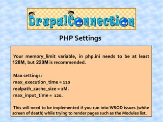 PHP Settings

Your memory_limit variable, in php.ini needs to be at least
128M, but 220M is recommended.

Max settings:
max_execution_time = 120
realpath_cache_size = 2M.
max_input_time = 120.

This will need to be implemented if you run into WSOD issues (white
screen of death) while trying to render pages such as the Modules list.
 