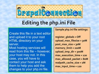 Editing the php.ini File
                                    Sample php.ini file settings:
Create this file in a text editor
and upload it to your root          register_globals = Off
HTML directory on your              upload_max_filesize = 30M
server.                             post_max_size = 30M
Most hosting services will          memory_limit = 220M
read from this file – however,      upload_tmp_dir = 300M
your host may not. In this          max_execution_time = 120
case, you will have to              max_allowed_packet = 80M
contact your host and ask           realpath_cache_size = 2M
them to help you add the            max_input_time = 120
changes to your php.ini file.
 
