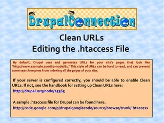 Clean URLs
             Editing the .htaccess File
 By default, Drupal uses and generates URLs for your site's pages that look like
"http://www.example.com/?q=node/83." This style of URLs can be hard to read, and can prevent
some search engines from indexing all the pages of your site.


If your server is configured correctly, you should be able to enable Clean
URLs. If not, see the handbook for setting up Clean URLs here:
http://drupal.org/node/15365

A sample .htaccess file for Drupal can be found here.
http://code.google.com/p/drupalgooglecode/source/browse/trunk/.htaccess
 