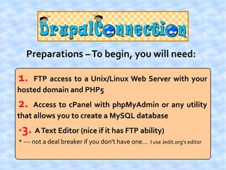 Preparations – To begin, you will need:

1.  FTP access to a Unix/Linux Web Server with your
hosted domain and PHP5
2.   Access to cPanel with phpMyAdmin or any utility
that allows you to create a MySQL database
*   3. A Text Editor (nice if it has FTP ability)
* --- not a deal breaker if you don't have one... I use Jedit.org's editor
 
