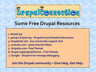 Some Free Drupal Resources
1. drupal.org
2. groups.drupal.org – Drupal Group threaded discussions
3. drupalchat.net – live community support chat
4. youtube.com – great tutorial videos
5. drupal2u.com -Free Themes
6. drupal.org/project/themes – Free Themes
 7. Google – Drupal error message debugging

   Join the Drupal community – Give Help, Get Help.
 