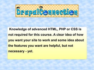 Knowledge of advanced HTML, PHP or CSS is
not required for this course. A clear idea of how
you want your site to work and some idea about
the features you want are helpful, but not
necessary - yet.
 