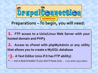 REMINDER
     Preparations – To begin, you will need:

1.  FTP access to a Unix/Linux Web Server with your
hosted domain and PHP5
2.   Access to cPanel with phpMyAdmin or any utility
that allows you to create a MySQL database
*   3. A Text Editor (nice if it has FTP ability)
* --- not a deal breaker if you don't have one... I use Jedit.org's editor
 